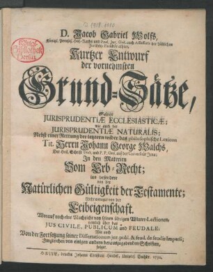 D. Jacob Gabriel Wolfs, Königl. Preußis. Hof-Raths und Prof. Jur. Ord. auch Assessoris der Löblichen Juristen-Facultät alhier, Kurtzer Entwurf der vornehmsten Grund-Sätze, Seiner Jurisprudentiæ Ecclesiasticæ; wie auch der Jurisprudentiæ Naturalis : Nebst einer Rettung der letztern wider das philosophische Lexicon Tit. Herrn Johann George Walchs, Der Heil. Schrift Doct. und P. P. Ord. auf der Universität Jena; In den Materien Vom Erb-Recht; ins besondere von der Natürlichen Gültigkeit der Testamente; Nicht weniger von der Leibeigenschaft ...