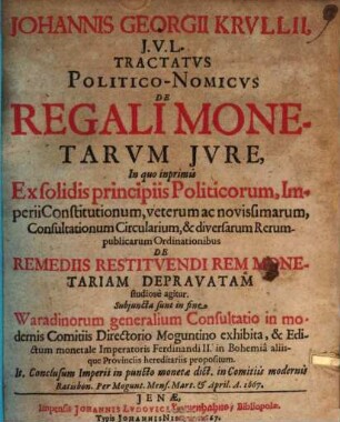Johannis Georgii Krullii, I.U.L. Tractatus Politico-Nomicus De Regali Monetarum Iure : In quo inprimis Ex solidis principiis Politicorum, Imperii Constitutionum, veterum ac novissimarum, Consultationum Circularium, & diversarum Rerumpublicarum Ordinationibus De Remediis Restituendi Rem Monetariam Depravatam studiose agitur