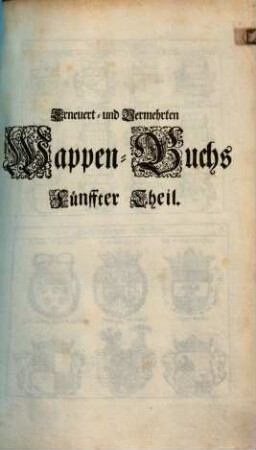 Erneuert- und Vermehrtes Wappen-Buch : In Welchen Aller hoher Potentaten, der Römischen Kaysern, Könige, des Heil. Römischen Reichs Chur-Fürsten, Fürsten, Gefürsteten Grafen, Grafen und Herren, Baronen, Rittern samt anderer Stände Republiquen und Städte, Adelicher und Unadelicher Geschlechtere ... Wappen, Schilde, Helmen, Kleinodien, Nebenst Dero Nahmen und Herrschafften, in schönen Kupffern vorgebildet, Und vormalens in 5 Anjetzund aber zu dessen sonderbarer Verbesserung, In 6 Theilen, Benebenst einem Anhang, 5. (1696). - 161 Bl. : 312 Ill. + Zusatz 30 Bl. : 56 Ill. - Enth.: Register über die 5 Theil deß Wappenbuchs. - 29 Bl.
