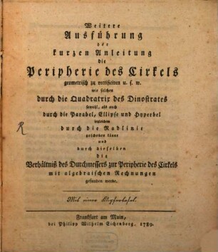 Weitere Ausführung der kurzen Anleitung die Peripherie des Cirkels geometrisch zu rectificiren u.s.w. : wie solches durch die Quadratrix des Dinostrates sowohl, als auch durch die Parabel, Ellipse und Hyperbel ingleichem durch die Radlinie geschehen könne und durch dieselben die Verhältniß des Durchmessers zur Peripherie des Cirkels mit algebraischen Rechnungen gefunden werde. Mit einer Kupfertafel