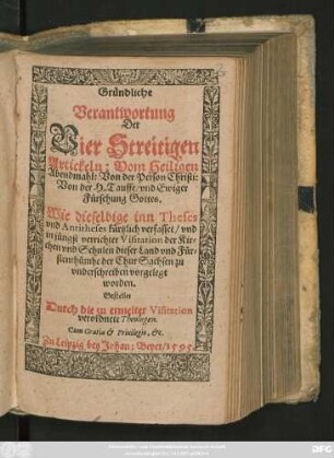 Gründliche || Verantwortung || Der || Vier Streitigen || Artickeln: Vom Heiligen || Abendmahl: Von der Person Christi:|| Von der H. Tauffe/ vnd Ewiger || Fürsehung Gottes.|| Wie dieselbige inn Theses || vnd Antitheses kürtzlich verfasset/ vnd || in jüngst verrichter Visitation der Kir=||chen vnd Schulen dieser Land vnd Für=||stenthümbe der Chur Sachsen zu || vnderschreiben vorgelegt || worden.|| Gestellet || Durch die zu ermelter Visitation || verordnete Theologen.||
