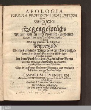 Dritter Theil: Apologia Formulæ Professionis Fidei Defensæ Oder Dritter Theil Deß Gegengesprächs Warum wilt du nicht Römisch-Catholisch werden/ wie deine Vorfahren gewesen? : Jn diesem Wird das ungültige/ hochstraffbare Kippergeld/ Welches unlängst Timotheus Friedlieb außgebotten/ seine hinterlassene nachdenckliche hohe Schulden abzulegen/ An dem Probstein des H. göttlichen Worts Vnd der Vhralten Kirchenlehr angestrichen/ Und gar ungültig unannemlich befunden ; Allen irrlauffenden Seelen zur Warnung und Nachricht