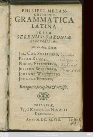 Philippi Melanchthonis Grammatica Latina : Iussu Sereniss. Saxoniae Electoris, &c. cum ex aliis, tum ex Iul. Caes. Scaligero, Petro Ramo, Nicod. Frischlino, Josepho Scaligero, Johanne Wanckelio, Johanne Rhenio, Recognita & locupleta & revisa