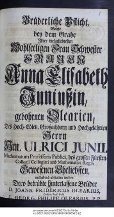 Brüderliche Pflicht, Welche bey dem Grabe Ihrer vielgeliebtesten Wohlseeligen Frau Schwester Frauen Anna Elisabeth Juniußin, gebohrnen Olearien, Des Hoch-Edlen, Großachtbarn und Hochgelahrten Herrn Hrn. Ulrici Junii, Mathematum Professoris Publici, des grossen Fürsten-Collegii Collegiati und Mathematici Regii, Gewesenen Eheliebsten, mitleidend abstatten wolten Dero betrübte hinterlassenen Brüder D. Johann. Fridericus Olearius, Codicis Prof. Publ. L. Georg. Philipp. Olearius. P. P.