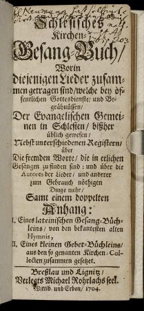 Schlesisches Kirchen-Gesang-Buch, Worin diejenigen Lieder zusammen getragen sind, welche bey öffentlichen Gottesdienste, und Begräbnüssen, Der Evangelischen Gemeinen in Schlesien, bißher üblich gewesen : Nebst unterschiedenen Registern, über Die fremden Worte, die in etlichen Gesängen zu finden sind ... ; Samt einem doppelten Anhang: I. Eines lateinischen Gesang-Büchleins, von den bekantesten alten Hymnis, II. Eines kleinen Gebet-Büchleins, aus den so genanten Kirchen-Collecten zusammen gesetzet