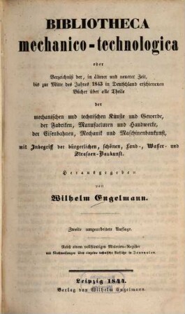 Bibliotheca mechanico-technologica oder Verzeichniß der, in älterer und neuerer Zeit, bis zur Mitte des Jahres 1843 in Deutschland erschienenen Bücher über alle Theile der mechanischen und technischen Künste und Gewerbe, der Fabriken, Manufacturen und Handwerke, der Eisenbahnen, Mechanik und Maschinenbaukunst, mit Inbegriff der bürgerlichen, schönen, Land-, Wasser- und Straßen-Baukunst : nebst einem vollständigen Materialien-Register und Nachweisungen über einzelne technische Aufsätze in Journalen