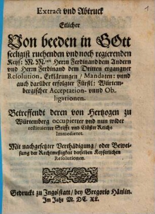 Extract vnd Abtruck Etlicher Von beeden in Gott seeligist ruehenden vnd noch regierenden Keys: M. M.ten Herrn Ferdinand dem Andern vnd Herrn Ferdinand dem Dritten ergangner Resolution, Erklärungen, Mandaten: vnnd auch darüber erfolgter Fürstl: Würtembergischer Acceptation- vnnd Obligationen : Betreffendt deren von Hertzogen zu Würtemberg occupierter vnd nun wider restituierter Stifft vnd Clöster Reichs Immedietet