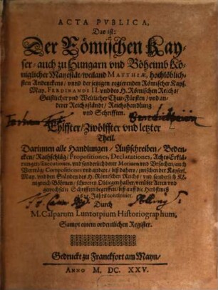 Der Römischen Keyserlichen, auch zu Hungern vnd Böhmen Königlicher Mayestat, weilandt Matthiae, hochlöblichsten Andenckens, vnd Ferdinandi II. jtzo regierenden Römischen Keysers, vnd deß heiligen Römischen Reichs, Geistlicher vnd Weltlicher Chur vnd Fürsten vnd anderer Reichsständ Acta publica, 11/12. Darinnen alle Handlungen, Außschreiben, Bedencken ... biß auff die Herbstmeß 1625. Jahrs continuirt