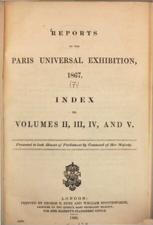 Reports on the Paris Universal Exhibition, 1867 : Presented to both Houses of Parliament by command of Her Majesty, [7]. Index to volumes II, III, IV, and V