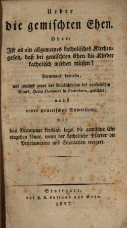 Ueber die gemischten Ehen : Oder: Ist es ein allgemeines Katholisches Kirchengesetz, daß bei gemischten Ehen die Kinder katholisch werden müssen? Verneinend bewiesen, ... nebst einer practischen Anweisung, wie das Brautpaar kirchlich legal die gemischte Ehe eingehen könne ...