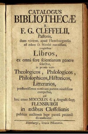 Catalogus Bibliothecae B. F. G. Cleffelii, Pastoris, dum viveret, apud Flensburgenses ad aedem D. Nicolai meritissimi, complectens Libros ... qui hoc anno MDCCXLIX d. 4 Augusti seqq. Flensburgi in aedibus Cleffelianis publicae auctionis lege paratâ pecuniâ divendentur