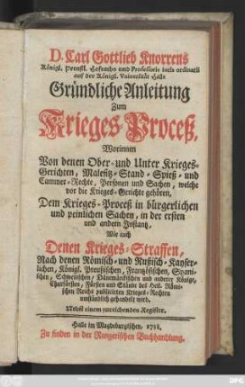 D. Carl Gottlieb Knorrens Königl. Preußl. Hofraths und Professoris iuris ordinarii auf der Königl. Vniuersität Halle Gründliche Anleitung Zum Krieges-Proceß : Worinnen Von denen Ober- und Unter Krieges-Gerichten, Malefitz- Stand- Spieß- und Cammer-Rechte, Personen und Sachen, ... umständlich gehandelt wird ; Nebst einem zureichenden Register