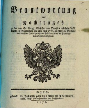 Beantwortung des Nachtrages zu der von Sr. königl. Majestät von Preußen und kuhrfürstl. Durchl. zu Brandenburg den 3ten July 1778. an Ihre hohe Mitstände des deutschen Reichs gerichteten Erklärung über die Bayerische Successionsangelegenheit