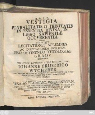 Vestigia Plvralitatis Et Trinitatis In Essentia Divina : In Libro Sapientiæ Occvrrentia, Exhibet, Simvlqve Recitationes Solemnes Ac Dispvtationem Pvblicam Pro Obtinenso Theologiae Gradv Habendam A ... Iohannes Friderico Wvcherer, Theologiae Professore ... Indicit Iesaias Frideric. Weissenborn, Theol. D. Et Prof. ...