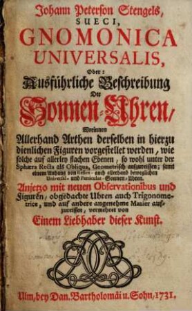 Johann Peterson Stengels, Sueci, Gnomonica Universalis, Oder: Ausführliche Beschreibung Der Sonnen-Uhren : Worinnen Allerhand Arthen derselben in hierzu dienlichen Figuren vorgestellet werden, wie solche auf allerley flachen Ebenen, so wohl unter der Sphaera Recta als Obliqua, Geometrisch aufzureißen; samt einem Anhang von Reflex- auch allerhand beweglichen Universal- und Particular-Sonnen-Uhren