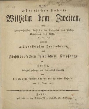 Seiner Königlichen Hoheit Wilhelm dem Zweiten, dem Durchlauchtigsten Kurfürsten und Landgrafen von Hessen, Großherzoge von Fulda, &c. &c. &c., unserem allergnädigsten Landesherrn, bei höchstderselben feierlichem Empfange zu Fulda, huldigend gesungen und ehrerbiethigst überreicht von der Dompfarrlichen Knaben- und Mädchen-Schule, am 2. Juny, 1821