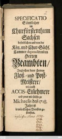 Specificatio Sämtlicher im Churfürstenthum Sachsen befindlichen und von der Kön.- und Chur-Sächs. Cammer dependirenden Herren Beambten, Ingleichen derer Herren Floß- und Post-Meistere, wie auch Accis-Ein[n]ehmere und zwar wie solche zu Michaelis des 1718. Jahres in würcklichen Diensten gestanden