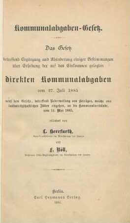 [Hauptbd.]: Kommunalabgaben-Gesetz : das Gesetz betreffend Ergänzung und Abänderung einiger Bestimmungen über Erhebung der auf das Einkommen gelegten direkten Kommunalabgaben vom 27. Juli 1885; nebst dem Gesetze, betreffend Ueberweisung von Beträgen, welche aus landwirtschaftlichen Zöllen eingehen, an die Komunalverbände, vom 14. Mai 1885