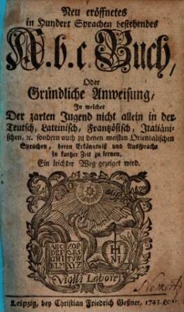 Neu eröffnetes in hundert Sprachen bestehendes A.b.c. Buch, Oder Gründliche Anweisung, In welcher Der zarten Jugend nicht allein in der Teutsch, Lateinisch, Französisch, Italiänischen, [et]c. sondern auch zu denen meisten Orientalischen Sprachen, deren Erkänntniß und Aussprache in kurtzer Zeit zu lernen, Ein leichter Weg gezeiget wird