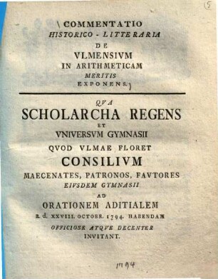 Commentatio Historico-Litteraria De Vlmensivm In Arithmeticam Meritis Exponens : Qva Scholarcha Regens Et Vniversvm Gymnasii Qvod Vlmae Floret Consilivm Maecenates, Patronos, Favtores Eivsdem Gymnasii Ad Orationem Aditialem a. d. XXVIII. Octobr. 1794. Habendam Officiose Atqve Decenter Invitant