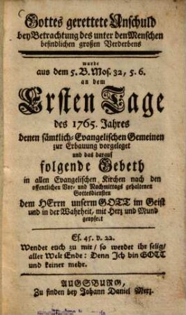 Gottes gerettete Unschuld bey Betrachtung des unter den Menschen befindlichen großen Verderbens wurde aus dem 5. B. Mos. 32,5. 6. an dem Ersten Tage des 1765. Jahres denen sämtlich-Evangelischen Gemeinen zur Erbauung vorgeleget und das darauf folgende Gebeth in allen Evangelischen Kirchen nach den offentlichen Vor- und Nachmittags gehaltenen Gottesdiensten dem Herrn unserm Gott im Geist und in der Wahrheit, mit Herz und Mund geopfert