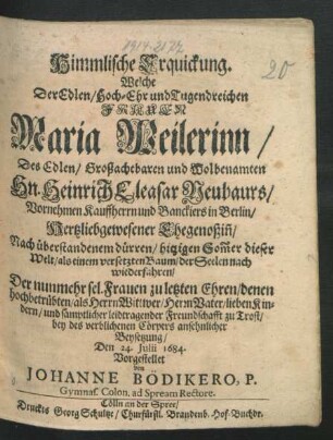 Himmlische Erquickung. Welche Der Edlen/ Hoch-Ehr und Tugendreichen Frauen Maria Weilerinn/ Des Edlen/ Großachtbaren ... Hn. Heinrich Eleasar Neubaurs/ Vornehmen Kauffherrn und Banckiers in Berlin/ Hertzliebgewesener Ehegenoßin[n] ... wiederfahren : Der nunmehr sel. Frauen zu letzten Ehren/ denen hochbetrübten/ als Herrn Wittwer/ Herrn Vater ... zu Trost/ bey ... ansehnlicher Beysetzung/ Den 24. Iulii 1684. Vorgestellet von Johanne Bödikero ...