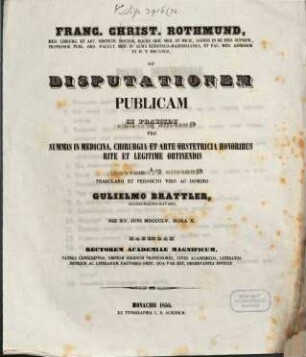 Franc. Christ. Rothmund, Med. Chirurg. Et Art. Obstetr. Doct. ... Ad Disputationem Publicam Se Praeside Pro Summis In Medicina, Chirurgia Et Arte Obstetricia Honoribus Rite Ac Legitime Obtinendis A Domino Gulielmo Brattler, Augsburgensi-Bavaro, Die XV. Juni MDCCCLV. Hora X. Habendam ... Invitat