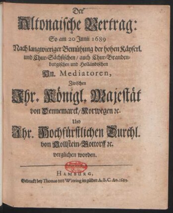 Der Altonaische Vertrag: So am 20. Junii 1689 Nach langwieriger Bemühung der hohen Käyserl. und Chur-Sächsischen/ auch Chur-Brandenburgischen und Holländischen Hn. Mediatoren, Zwischen Ihr. Königl. Majestät von Dennemarck/ Norwegen [et]c. Und Ihr. Hochfürstlichen Durchl. von Hollstein-Gottorff [et]c. verglichen worden