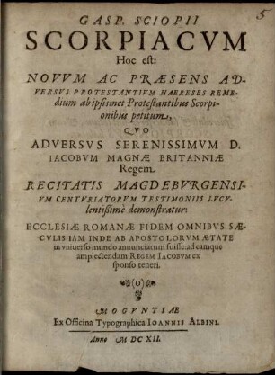 Gasp. Sciopii scorpiacum, hoc est: novum ac praesens adversus protestantium haereses remedium ab ipsismet protestantibus scorpionibus petitum : quo adversus ... Iacobum Magnae Britanniae regem ... demonstratur, ecclesiae Romanae fidem omnibus saeculis inde ab apostolorum aetate in universo mundo annunciatum fuisse ...