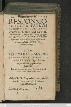 RESPONSIO || AD DICTA PATRVM || IN ECCLESIA VT || AVGVSTINI, CYRILLI, LEONIS,|| FVLGENTII, VIGILII ET THEODORETI || &c. Quae pro sua assertione quod Christus || homo sit in loco, Cingliani adferunt,|| ex eorundem Patrum scri-||ptis deprompta.|| ITEM || QVOMODO CALVINI-||STARVM LITVRGIA NON SIT || conformis Liturgijs, Quae fuerunt || semper vsitatae in primitiua || Ecclesia.|| ... ||