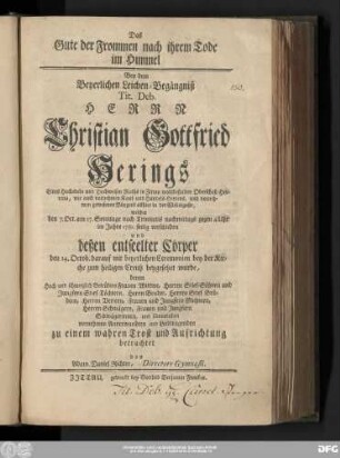 Das Gute der Frommen nach ihrem Tode im Himmel : Bey dem Beyerlichen Leichen-Begängniß Tit. Deb. Herrn Christian Gottfried Herings Eines Hochedlen und Hochweisen Raths in Zittau wohlbestalten Oberschoß-Herrens, wie auch vornehmen Kauf- und Handels-Herrens, und vornehmen gewesenen Bürgers allhier in der Webergaße, welcher den 7. Oct. am 17. Sonntage nach Trinitatis nachmittags gegen 4 Uhr im Jahre 1781. seelig verschieden und deßen entseelter Cörper den 14. Octob. darauf mit beyerlichen Ceremonien bey der Kirche zum heiligen Creutz beygesetzet wurde, denen Hoch und schmerzlich Betrübten Frauen Wittwe, Herren Stief-Söhnen und Jungfern Stief-Töchtern, Herrn Bruder, Herren Stief Brüdern, Herren Vettern, Frauen und Jungfern Muhmen, Herren Schwägern, Frauen und Jungfern Schwägerinnen, und sämmtlichen vornehmen Anverwandten und Leidtragenden zu einem wahren Trost und Aufrichtung betrachtet