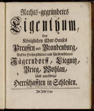 Rechts-gegründetes Eigenthum, Des Königlichen Chur-Hauses Preussen und Brandenburg, Auf die Hertzogthümer und Fürstenthümer Jägerndorff, Liegnitz, Brieg, Wohlau, Und zugehörige Herrschafften in Schlesien