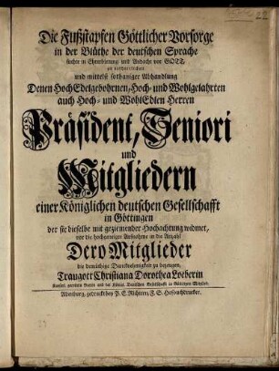 Die Fußstapfen Göttlicher Vorsorge in der Blüthe der deutschen Sprache suchte in Ehrerbietung und Andacht vor Gott, zu verherrlichen und mittelst sothaniger Abhandlung Denen Hochedelgebohrnen, Hoch- und Wohlgelahrten auch Hoch- und Wohledlen Herren Präsident, Seniori und Mitgliedern einer Königlichen deutschen Gesellschafft in Göttingen der sie dieselbe mit geziemender Hochachtung widmet, vor die hochgeneigte Aufnahme in die Anzahl Dero Mitglieder die demüthige Dancknehmigkeit zu bezeugen
