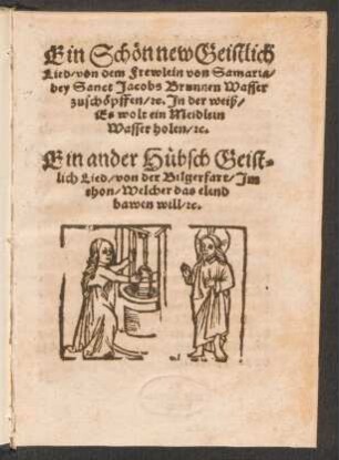 Ein Schœn new Geistlich || Lied, von dem Frewlein von Samaria,|| bey Sanct Jacobs Brunnen Wasser || zuschœpffen, [et]c. Jn der weiß,|| Es wolt ein Meidlein || Wasser holen, [et]c.|| Ein ander Huebsch Geist-||lich Lied, von der Bilgerfart, Jm || thon, Welcher das elend || bauen will. [et]c.||