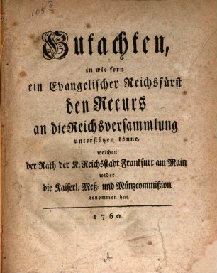 Gutachten, in wie fern ein Evangelischer Reichsfürst den Recurs an die Reichsversammlung unterstützen könne, welchen der Rath der K. Reichsstadt Frankfurt am Main wider die Kaiserl. Meß- und Münzcommißion genommen hat