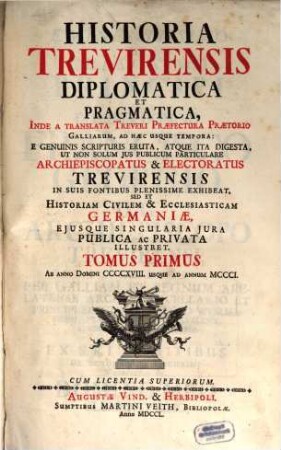 Historia Trevirensis Diplomatica Et Pragmatica : Inde A translata Treveri Præfectura Prætorio Galliarum, Ad hæc Usque Tempora: E Genuinis Scripturis Eruta, Atque Ita Digesta, Ut Non Solum Jus Publicum Particulare Archiepiscopatus & Electoratus Trevirensis In Suis Fontibus Plenissime Exhibeat, Sed Et Historiam Civilem & Ecclesiasticam Germaniæ, Ejusque Singularia Jura Publica ac Privata Illustret, Tomus Primus. Ab Anno Domini CCCCXVIII. Usque Ad Annum MCCCI.