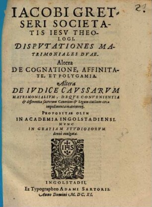 Jacobi Gretseri Societatis Iesv Theologi, Dispvtationes Matrimoniales Dvae : Altera De Cognatione, Affinitate, Et Polygamia. Altera De Ivdice Cavssarvm Matrimonialivm, Deqve Convenientia & differentia sacrorum Canonum & Legum civilium circa impedimenta matrimonij