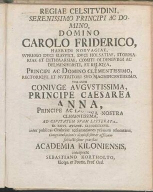 Regiae Celsitvdini, Serenissimo Principi Ac Domino, Domino Carolo Friderico, Haeredi Norvagiae, ... vna cum Conivge Avgvstissima, Principe Caesarea Anna, ... Ad Civitatem Svam Litteratam D. XXVI. Avgvst. MDCCXXVII. inter publicas Cimbriae acclamationes primum aduentanti, Congratulationes demississimae officium subiectissime praestat Academia Kiloniensis, interprete Sebastiano Kortholto, Eloqu. et Poetic. Prof Ord.