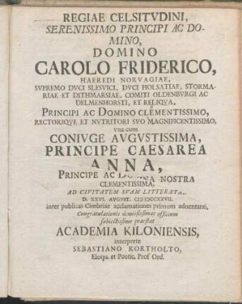Regiae Celsitvdini, Serenissimo Principi Ac Domino, Domino Carolo Friderico, Haeredi Norvagiae, ... vna cum Conivge Avgvstissima, Principe Caesarea Anna, ... Ad Civitatem Svam Litteratam D. XXVI. Avgvst. MDCCXXVII. inter publicas Cimbriae acclamationes primum aduentanti, Congratulationes demississimae officium subiectissime praestat Academia Kiloniensis, interprete Sebastiano Kortholto, Eloqu. et Poetic. Prof Ord.
