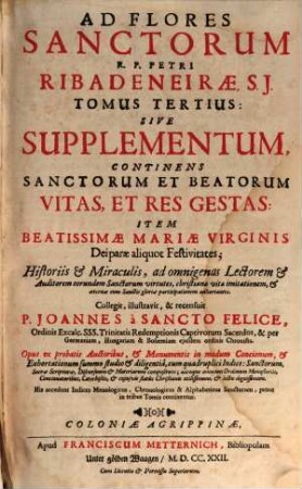 Flos Sanctorvm, Sev Vitae Et Res Gestae Sanctorvm Exprobatis : Scriptoribus selectae et In Formam Concionvm singulari cura ad Vsum Concionatorum accommodatae ; Cum Indice triplici ; Sanctorum, Materiarum et discursuum praedicabilium, 3. Sanctorum Et Beatorum Vitas, Et Res Gestas : sive Supplementum, continens ... Item Beatissimae Mariae Virginis Deiparae aliquot Festivitates ... ; accedunt indices menologicus, chronolog., & alphabet., sanctorum, prout in 3 tomis continentur