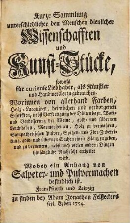 Kurze Sammlung unterschiedlicher den Menschen dienlicher Wissenschafften und Kunst-Stücke, sowohl für curieuse Liebhaber, als Künstler und Handwerker zu gebrauchen : Worinnen von allerhand Farben, Holz-Lacquiren, heimlichen und verborgenen Schrifften, nebst Verfertigung der Dinten dazu, Wart- und Verbesserung der Weine, gold- und silbernen Buchstaben, Marmorsteinen, Holz zu verwahren, Sympathetischen Pulver, Spitzen- und Flor-Zubereitung, gold- und silbernen Sachen einen Glanz zu geben, und zu verneuern, nebst noch vielen andern Dingen hinlängliche Nachricht ertheilet wird ; Wobey ein Anhang von Salpeter- und Pulvermachern befindlich ist