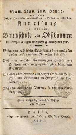 Sam. Dav. Lud. Henne, weiland Past. zu Hamersleben und Gunsleben im Fürstenthum Halberstadt, Anweisung wie man eine Baumschule von Obstbäumen im Großen anlegen und gehörig unterhalten solle : Wobey eine vollständige Beschreibung der vornehmsten darinn vorkommenden Obstsorten befindlich. Nebst einer deutlichen Anweisung zum Pfropfen und Okuliren, und einer ganz neuen Abhandlung vom Kopuliren; Wie auch einer Vorrede vom Nutzen der großen Baumschule ... Inngleichen einer neuen Vorrede ...