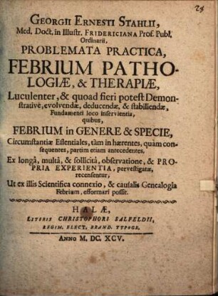 Georgii Ernesti Stahlii ... Problemata practica, febrium pathologiae et therapiae, luculenter & quoad fieri potest demonstrative evolvendae, deducendae, & stabiliendae, fundamenti loco inservientia quibus febrium in genere et specie, circumstantiae essentiales, tam inhaerentes, quam consequentes, partim etiam antecedentes ... recensentur ...