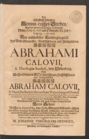 Der Christlich-Lebenden Gewinn-reiches Sterben/ Aus den zweyen Sprüchen H. Schrifft/ Philip. 1. Cap. 21. vers. und Offenbahr. St. Joh. 7. Cap. 13. --- 17. vers. : Bey ansehnlicher Leichbegängnüß Des ... Herrn Abrahami Calovii, S. Theologiae Studiosi, von Wittenberg/ Des ... Herrn Abraham Calovii, S. Theol. Doctoris in Universitate Wittembergensi Profess. ... Gewesenen Ehleiblichen und noch einigen Hertzgeliebten Herrn Sohns/ Welcher in Anno 1684. den 10/20 Julii, Morgens früh umb 3. Uhr ... verschieden/ den folgenden Tag darauf nach Straßburg gebracht und in der Stiffts-Kirch zu St. Thoma in sein Grabstätte gesetzet worden/ nachdem Er gelebt 19. Jahr weniger 1. Monat/ 10. Tag. Kürtzlich und einfältig vorgetragen ... den 17. Aug. 1684.