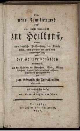 Der neue Familienarzt oder eine leichte Anweisung zur Heilkunst : worinn eine deutliche Beschreibung der Krankheiten, denen Personen von jedem Alter unterworfen sind, nebst der Heilart derselben enthalten ist ; aus den Schriften des Sydenham, Mead ... herausgenommen, und zum Gebrauche für Privatfamilien eingerichtet