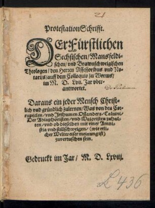 ProtestationSchrifft.|| DEr Fuerstlichen || Sechsischen/ Mansfeldi=||schen/ vnd Brawnschweigischen || Theologen/ den Herren Assessoribus vnd No=||tarijs/ auff dem Colloquio zu Worms/|| im M.D.Lvij. Jar vber=||antwortet.|| Daraus ein jeder Mensch ... || zulernen/ Was von den Cor=||ruptelen/ vnd Jrthumen Osianders/ Caluini/|| Der Adiaphoristen/ vnd Maioristen zuhal=||ten/ vnd ob dieselben mit einer Amni=||stia vnd stillschweigen ... || zuvertuschen sein.||