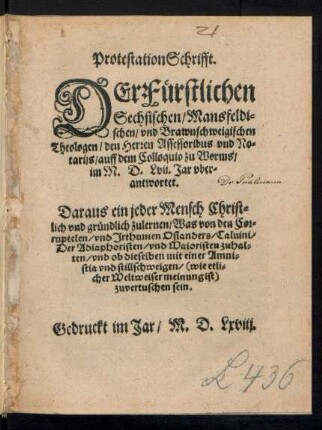 ProtestationSchrifft.|| DEr Fuerstlichen || Sechsischen/ Mansfeldi=||schen/ vnd Brawnschweigischen || Theologen/ den Herren Assessoribus vnd No=||tarijs/ auff dem Colloquio zu Worms/|| im M.D.Lvij. Jar vber=||antwortet.|| Daraus ein jeder Mensch ... || zulernen/ Was von den Cor=||ruptelen/ vnd Jrthumen Osianders/ Caluini/|| Der Adiaphoristen/ vnd Maioristen zuhal=||ten/ vnd ob dieselben mit einer Amni=||stia vnd stillschweigen ... || zuvertuschen sein.||
