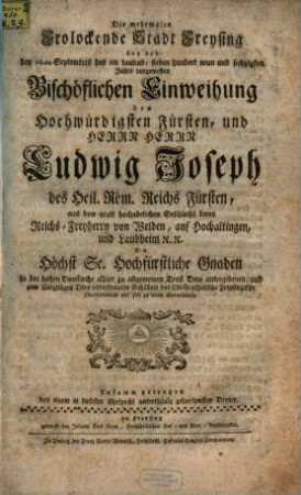 Die mehrmalen Frolockende Stadt Freysing bey der den 10.ten Septembris des ein tausend, sieben hundert neun und sechzigsten Jahrs vorgewesten Bischöflichen Einweihung des Hochwürdigsten Fürsten, und Herrn Herrn Ludwig Joseph des Heil. Röm. Reichs Fürsten, aus dem uralt hochadelichen Geschlecht deren Reichs-Freyherrn von Welden, auf Hochaltingen, und Laubheim [et]c. [et]c. Da Höchst Se. Hochfürstliche Gnaden in der hohen Domkirche alhier zu allgemeinen Trost Dero untergebenen, und zum Vergnügen Dero anvertrauten Schäflein das Christcatholische Freysingische Oberhirtenamt auf sich zu laden übernommen