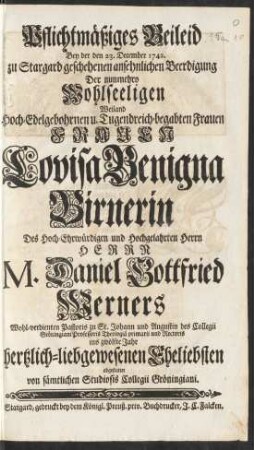 Pflichtmäßiges Beileid Bey der den 23. December. zu Stargard geschehenen ansehnlichen Beerdigung Der nunmehro Wohlseeligen ... Frauen Louisa Benigna Birnerin Des ... Herrn M. Daniel Gottfried Werners Wohl-verdienten Pastoris zu St. Johann und Augustin des Collegii Gröningiani Professoris Theologiä primarii und Rectoris ins zwölfte Jahr hertzlich-liebgewesenen Eheliebsten abgestattet von sämtlichen Studiosis Collegii Gröningiani