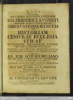 Auspiciis Rectoris Magnificentissimi Dn. Friderici Augusti Principis Regii Et Electoralis Observationes Selectas Ad Historiam Censurae Ecclesiasticae Occasione Novissimae Excommunicationis Papalis Contra Doctrinae Quesnellianae Defensores VI Id. Sept. H. A. Promulgatae Praeside Dn. Joh. Guilielmo Iano Histor. Prof. P. Ordinario Et Ordinis Phil. ... Ad D. XXXVI. Octobr. A. O. R. MDCCXVIII Dissertatione I Publice Excutiendas Proponet Autor M. Theodorus Crüger Sedinensis
